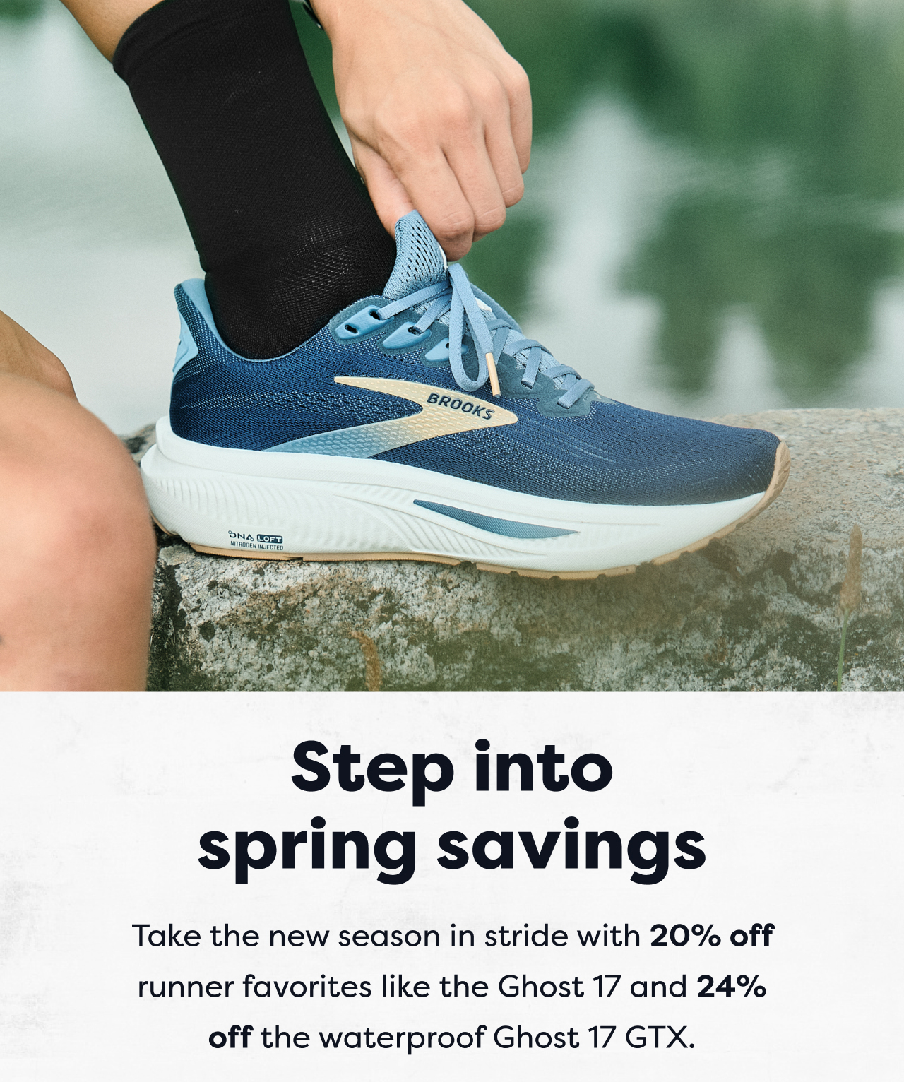 Step into spring savings | Take the new season in stride with 20% off runner favorites like the Ghost 17 and 24% off the waterproof Ghost 17 GTX.