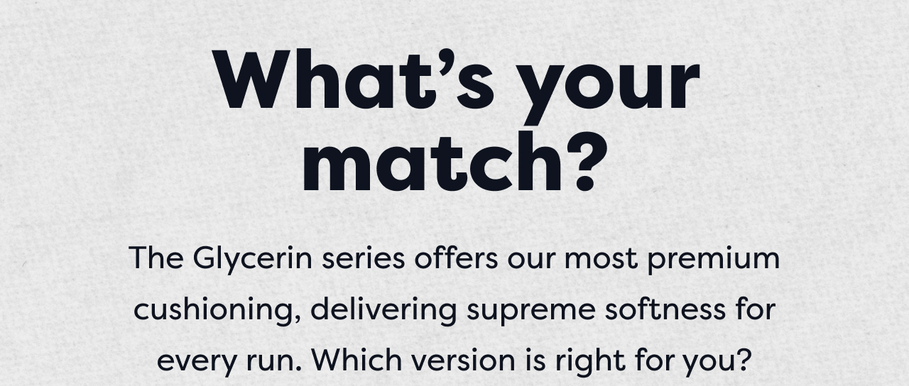 What's your match? The Glycerin series offers our most premium cushioning, delivering supreme softness for every run. Which version is right for you?