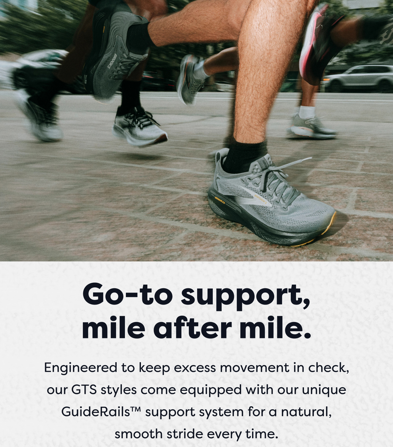 Go-to support, mile after mile. | Engineered to keep excess movement in check, our GTS styles come equipped with our unique GuideRails™ support system for a natural, smooth stride every time.