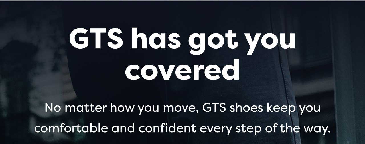 GTS has got you covered | No matter how you move, GTS shoes keep you comfortable and confident every step of the way. 