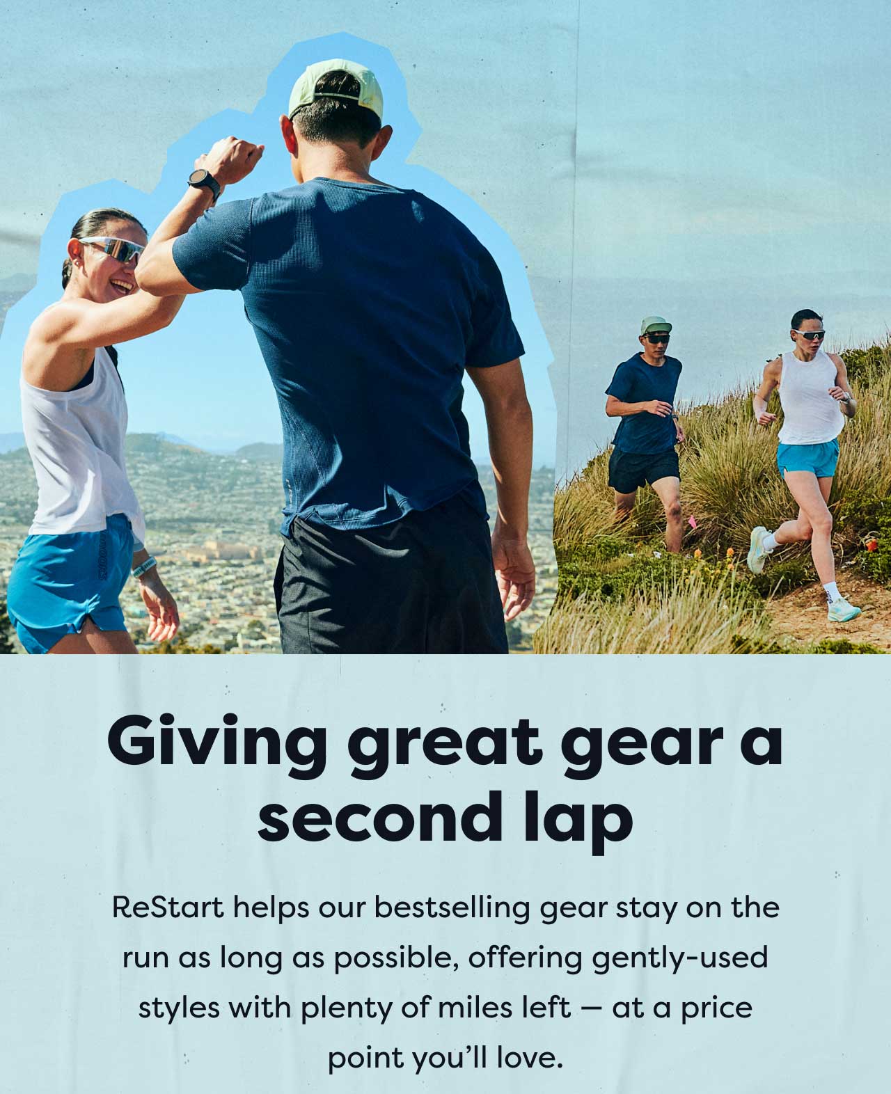 Giving great gear a second lap | ReStart helps our bestselling gear stay on the run as long as possible, offering gently-used styles with plenty of miles left - at a price point you'll love.