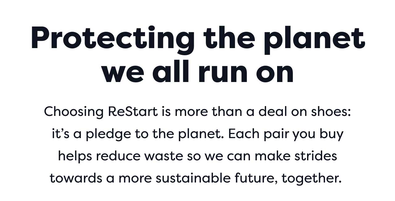 Protecting the planet we all run on | Choosing ReStart is more than a deal on shoes: it's a pledge to the planet. Each pair you buy helps reduce waste so we can make strides towards a more sustainable future, together.