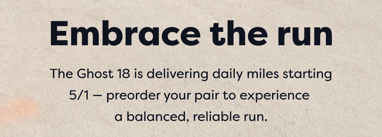 Embrace the run The Ghost 18 is delivering daily miles starting 5/1 - preorder your pair to experience a balanced, reliable run.