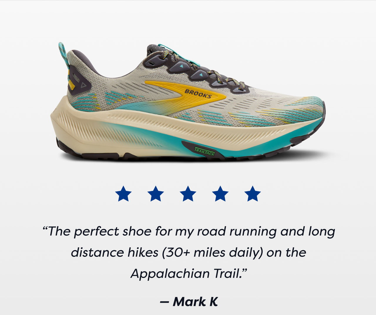 ***** | The perfect shoe for my road running and long distance hikes (30+ miles daily) on the Appalachian Trail. - Mark K