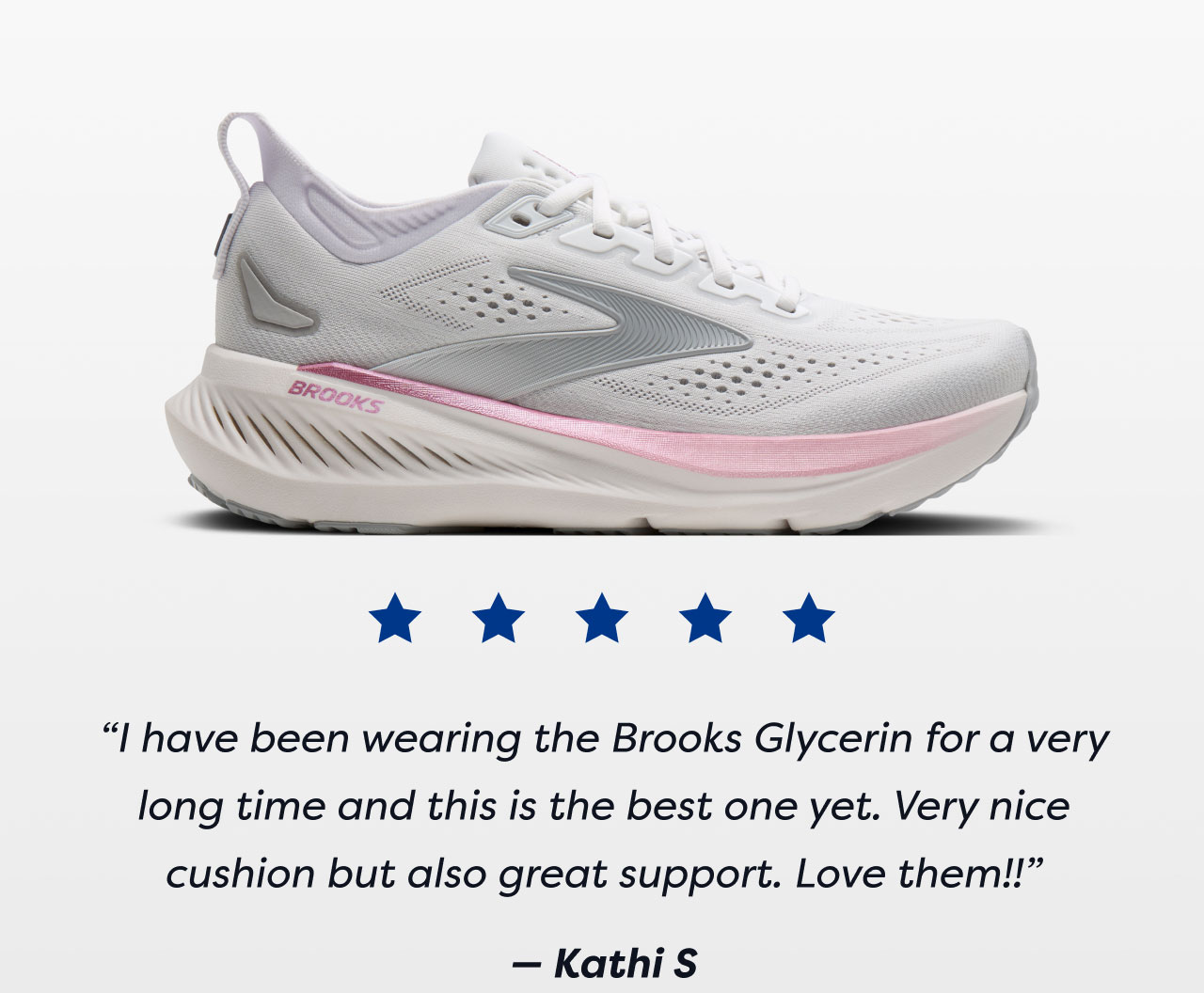 ***** | I have been wearing the Brooks Glycerin for a very long time and this is the best one yet. Very nice cushion but also great support. Love them!! - Kathi S