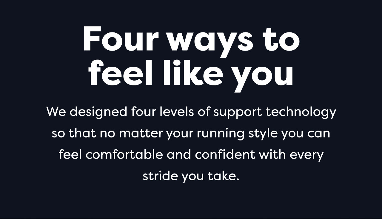 Four ways to feel like you | We designed four levels of support technology so that no matter your running style you can feel comfortable and confident with every stride you take.