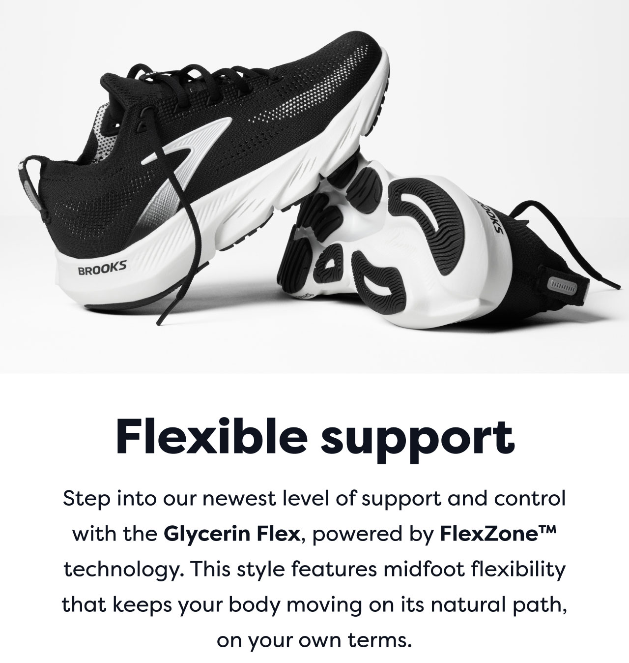 Flexible support | Step into our newest level of support and control with the Glycerin Flex, powered by FlexZone™ technology. This style features midfoot flexibility that keeps your body moving on its natural path, on your own terms.