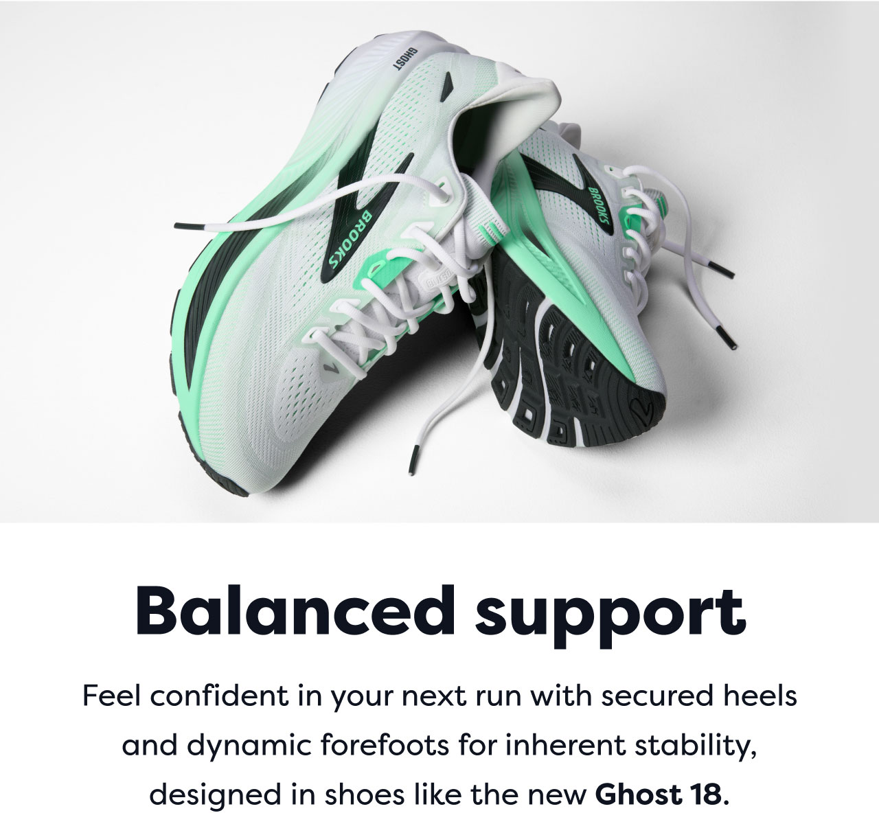 Balanced support | Feel confident in your next run with secured heels and dynamic forefoots for inherent stability, designed in shoes like the new Ghost 18.