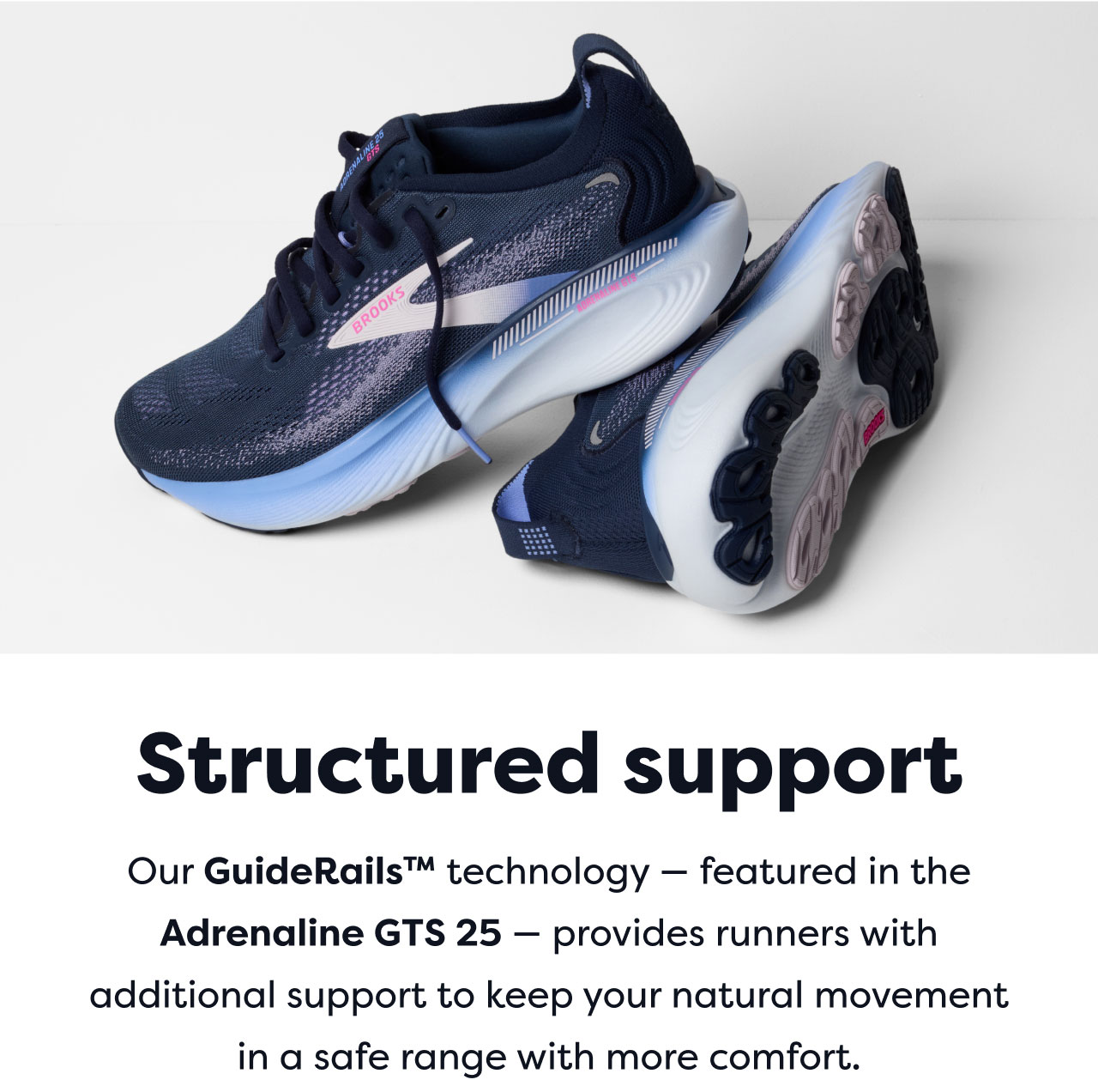 Structured support | Our Guide Rails™ technology - featured in the Adrenaline GTS 25 - provides runners with additional support to keep your natural movement in a safe range with more comfort.
