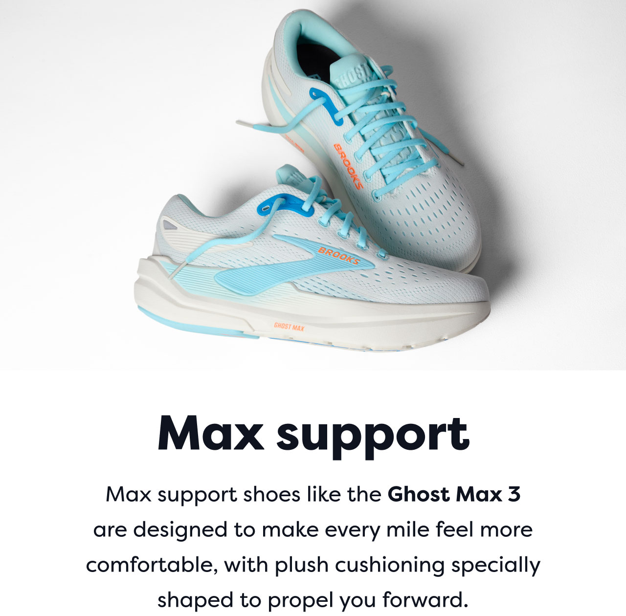 Max support | Max support shoes like the Ghost Max 3 are designed to make every mile feel more comfortable, with plush cushioning specially shaped to propel you forward.