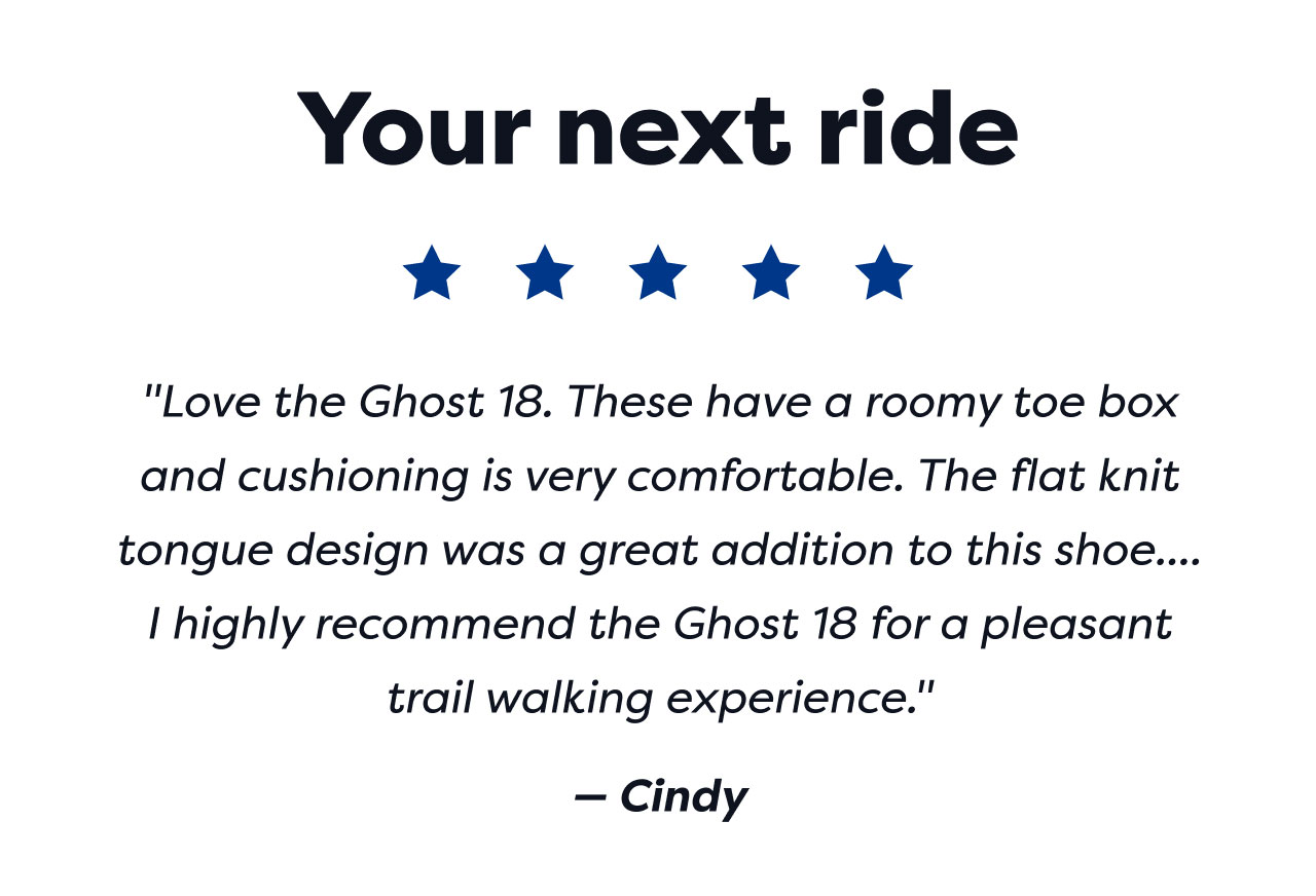 Your next ride | ***** | Love the Ghost 18. These have a roomy toe box and cushioning is very comfortable. The flat knit tongue design was a great addition to this shoe.... I highly recommend the Ghost 18 for a pleasant trail walking experience. | - Cindy