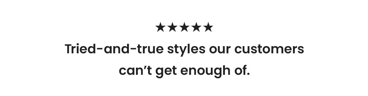 Tried-and-true styles our customers can’t get enough of.