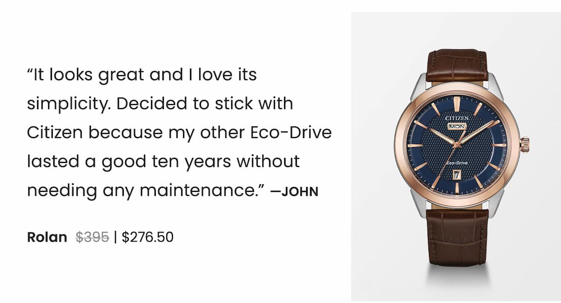 Rolan WAS: $395  NOW: $276.50 — “It looks great and I love its simplicity. Decided to stick with Citizen because my other Eco-Drive lasted a good ten years without needing any maintenance.” —John