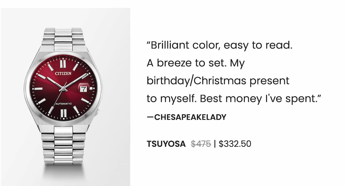 TSUYOSA  WAS: $475  NOW: $332.50 — “Brilliant color, easy to read.  A breeze to set. My birthday/Christmas present  to myself. Best money I've spent.”  —Chesapeakelady