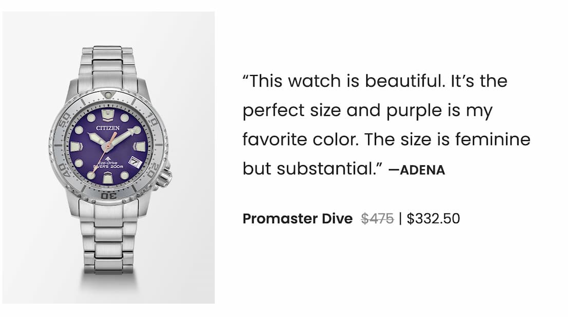 Promaster Dive WAS: $475  NOW: $332.50 — “This watch is beautiful. It’s the perfect size and purple is my favorite color. The size is feminine but substantial.” —Adena