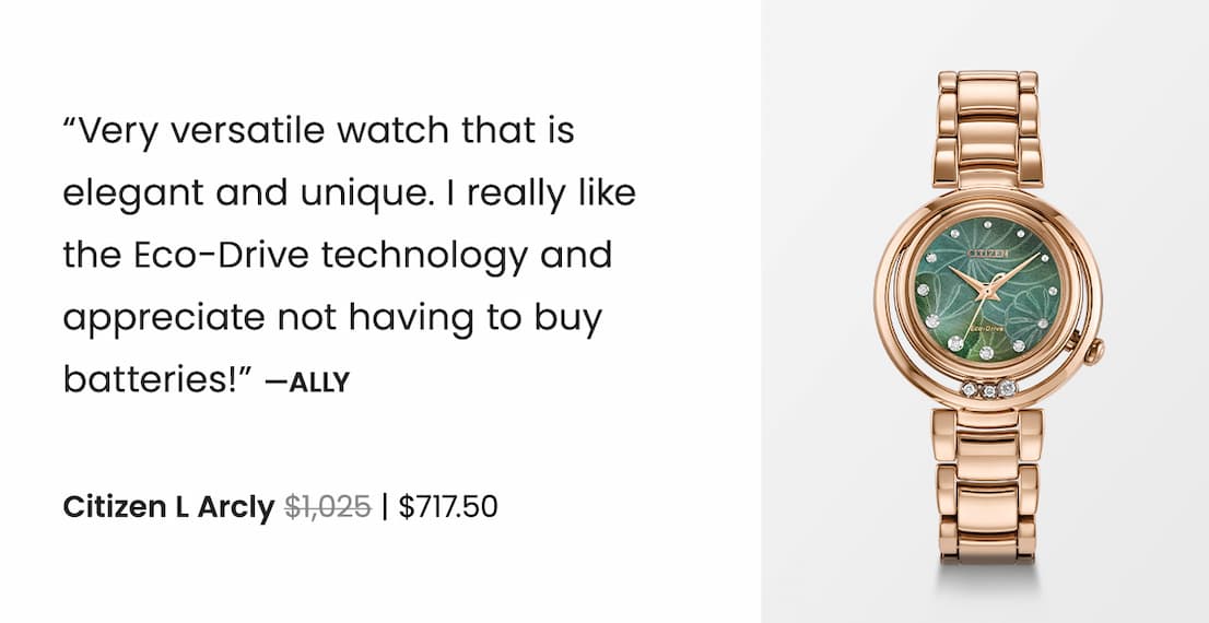 Citizen L Arcly WAS: $1,025  NOW: $717.50 — “Very versatile watch that is  elegant and unique. I really like  the Eco-Drive technology and appreciate not having to buy batteries!” —Ally