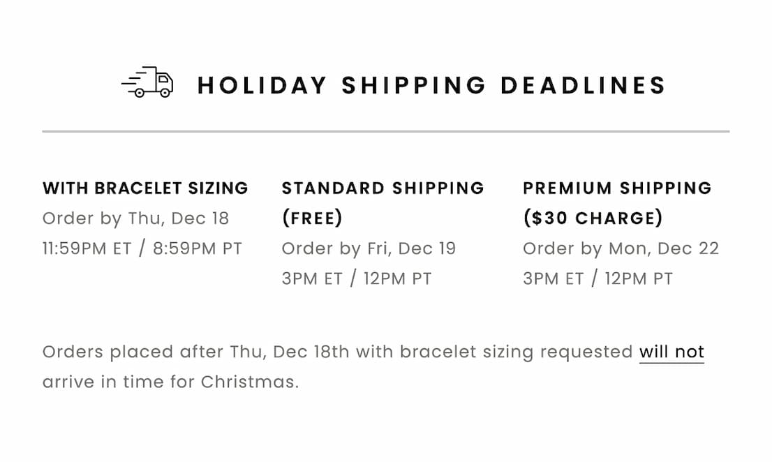HOLIDAY SHIPPING DEADLINES  With Bracelet Sizing: Order by Thursday, December 18, 11:59pm ET / 8:59pm PT  With Standard Shipping (Free): Order by Friday, December 19, 3pm ET / 12pm PT  With Premium Shipping ($30 Charge): Order by Monday, December 22, 3pm ET / 12pm PT  Orders placed after 12/18 with bracelet sizing requested will not arrive in time for Christmas.
