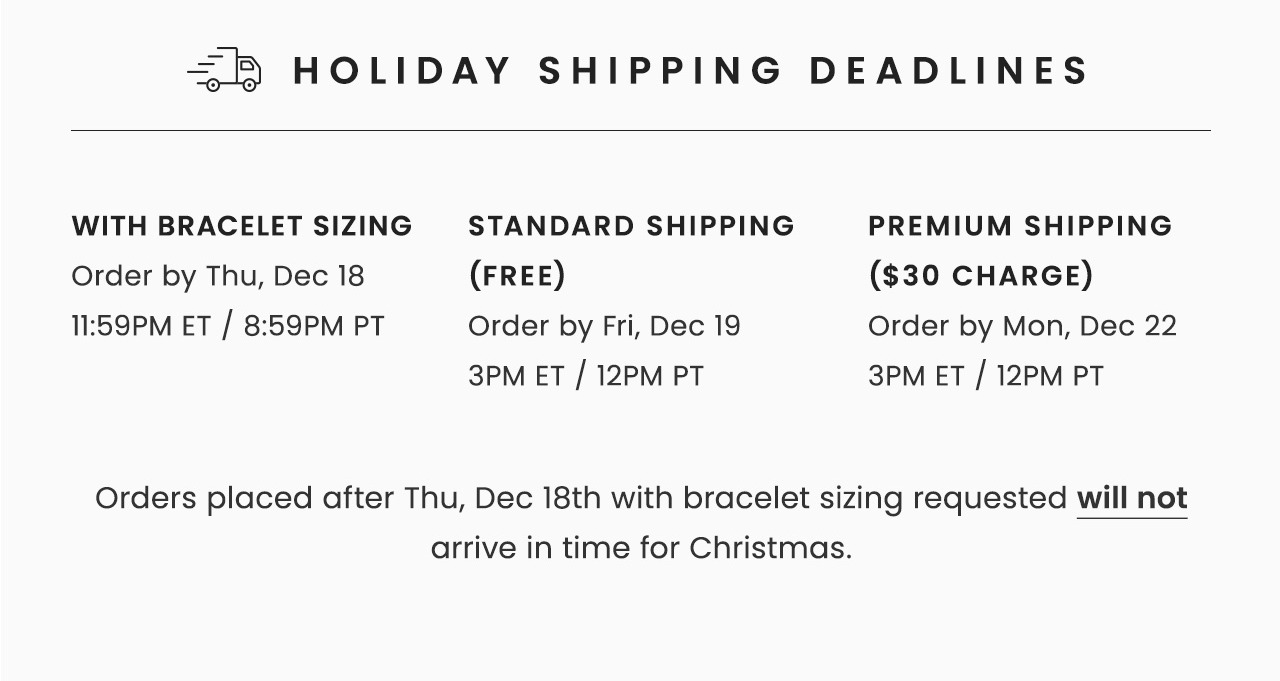Holiday Shipping Deadlines: with bracelet sizing Order by Thu, Dec 18 11:59PM ET / 8:59PM PT --  Standard Shipping (Free) Order by Fri, Dec 19  3PM ET / 12PM PT -- Premium Shipping ($30 Charge) Order by Mon, Dec 22 3PM ET / 12PM PT -- Orders placed after Thu, Dec 18th with bracelet sizing requested will not arrive in time for Christmas.