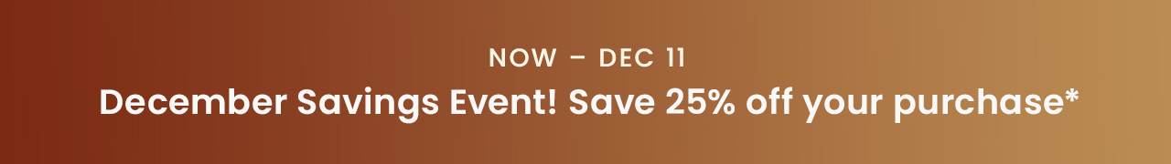Now - Dec 11: December Savings Event! Save 25% off your purchase*
