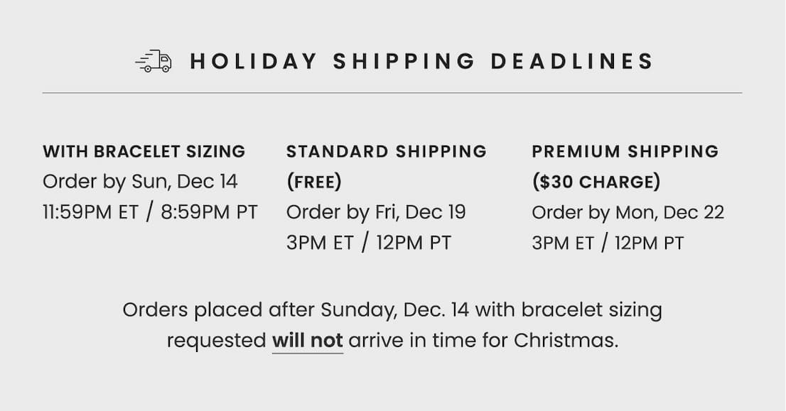 Holiday Shipping Deadlines | With Bracelet Sizing: Order by Sun, Dec 14 11:59PM ET / 8:59PM PT | Standard Shipping (Free): Order by Fri, Dec 19 3PM ET / 12PM PT | Premium Shipping ($30 Charge): Order by Mon, Dec 22 3PM ET / 12PM PT | Orders placed after Sunday, Dec 14 with bracelet sizing requested will not arrive in time for Christmas.
