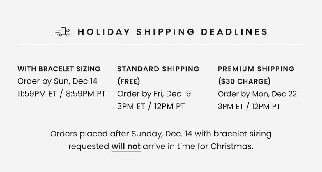 Holiday Shipping Deadlines | With Bracelet Sizing: Order by Sun, Dec 14 11:59PM ET / 8:59PM PT | Standard Shipping (Free): Order by Fri, Dec 19 3PM ET / 12PM PT | Premium Shipping ($30 Charge): Order by Mon, Dec 22 3PM ET / 12PM PT | Orders placed after Sunday, Dec 14 with bracelet sizing requested will not arrive in time for Christmas.