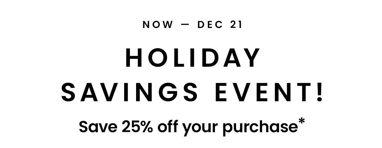 Now - Dec 21: Holiday Savings Event! Save 25% off your purchase*
