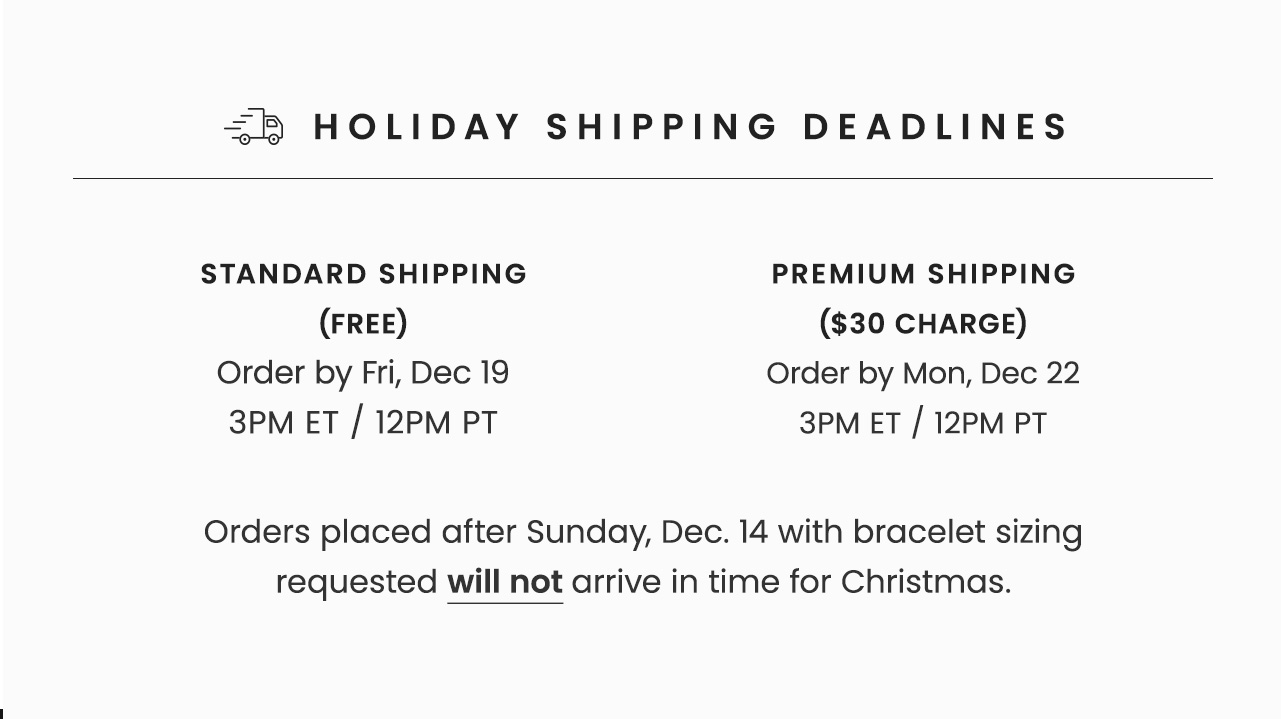 Holiday Shipping Deadlines | With Bracelet Sizing: Order by Sun, Dec 14 11:59PM ET / 8:59PM PT | Standard Shipping (Free): Order by Fri, Dec 19 3PM ET / 12PM PT | Premium Shipping ($30 Charge): Order by Mon, Dec 22 3PM ET / 12PM PT | Orders placed after Sunday, Dec 14 with bracelet sizing requested will not arrive in time for Christmas.