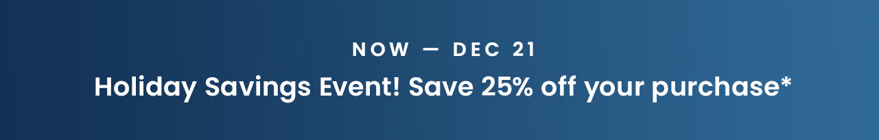 Now — Dec 21: Holiday Savings Event! Save 25% off your purchase*