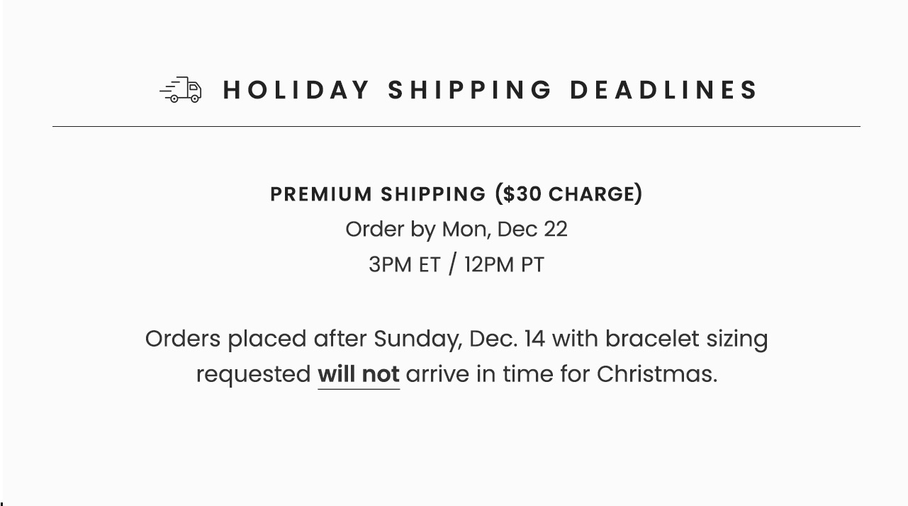Holiday Shipping Deadlines | Premium Shipping ($30 Charge): Order by Mon, Dec 22 3PM ET / 12PM PT | Orders placed after Sunday, Dec 14 with bracelet sizing requested will not arrive in time for Christmas.