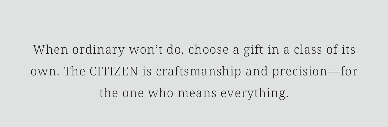 When ordinary won’t do, choose a gift in a class of its own. The CITIZEN is craftsmanship and precision—for the one who means everything.