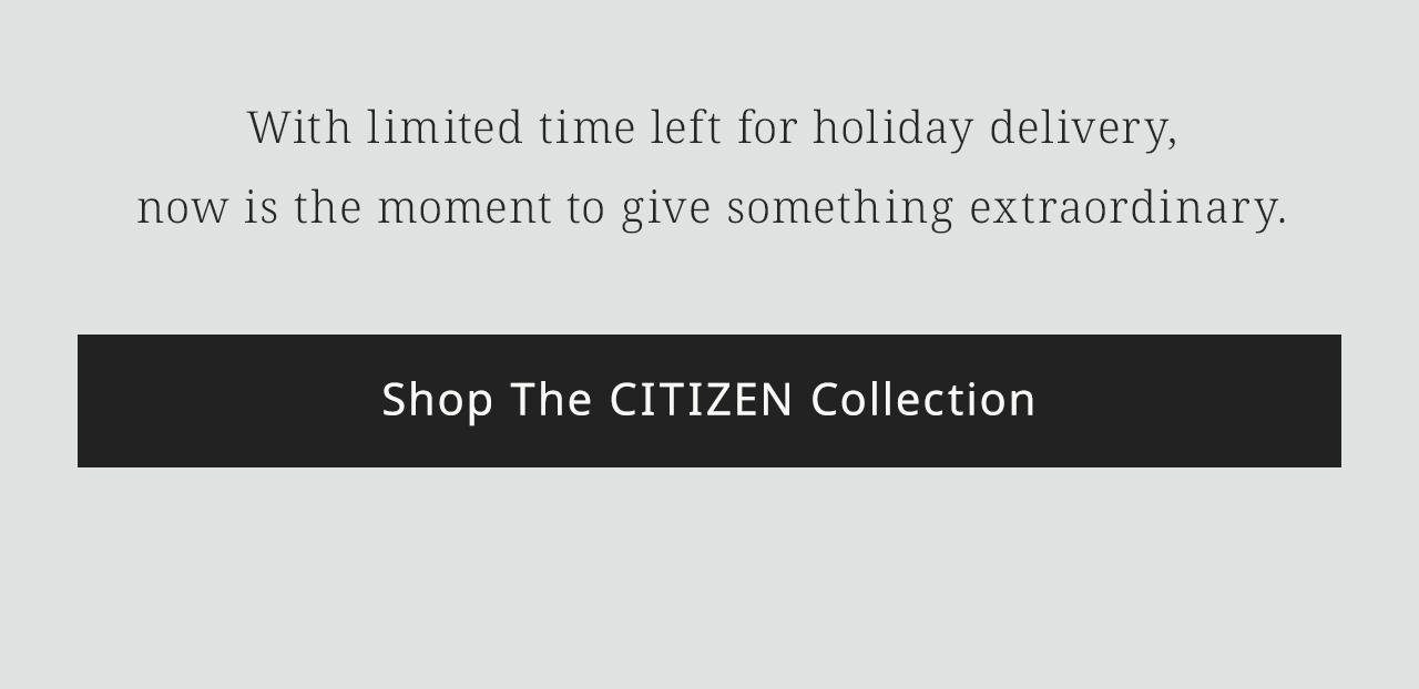 With limited time left for holiday delivery,now is the moment to give something extraordinary.  Shop The CITIZEN Collection
