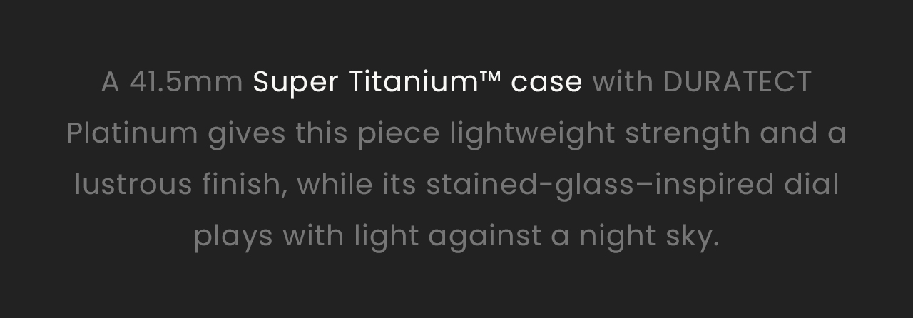 A 41.5mm Super Titanium™ case with DURATECT Platinum gives this piece lightweight strength and a lustrous finish, while its stained-glass–inspired dial plays with light against a night sky.