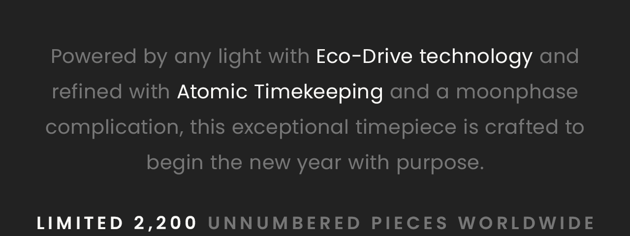 Powered by any light with Eco-Drive technology and refined with Atomic Timekeeping and a moonphase    complication, this exceptional timepiece is crafted to begin the new year with purpose.   Limited 2,200 unnumbered pieces worldwide