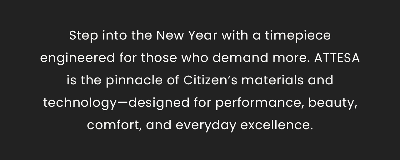 Step into the New Year with a timepieceengineered for those who demand more. ATTESAis the pinnacle of Citizen’s materials and technology—designed for performance, beauty, comfort, and everyday excellence.