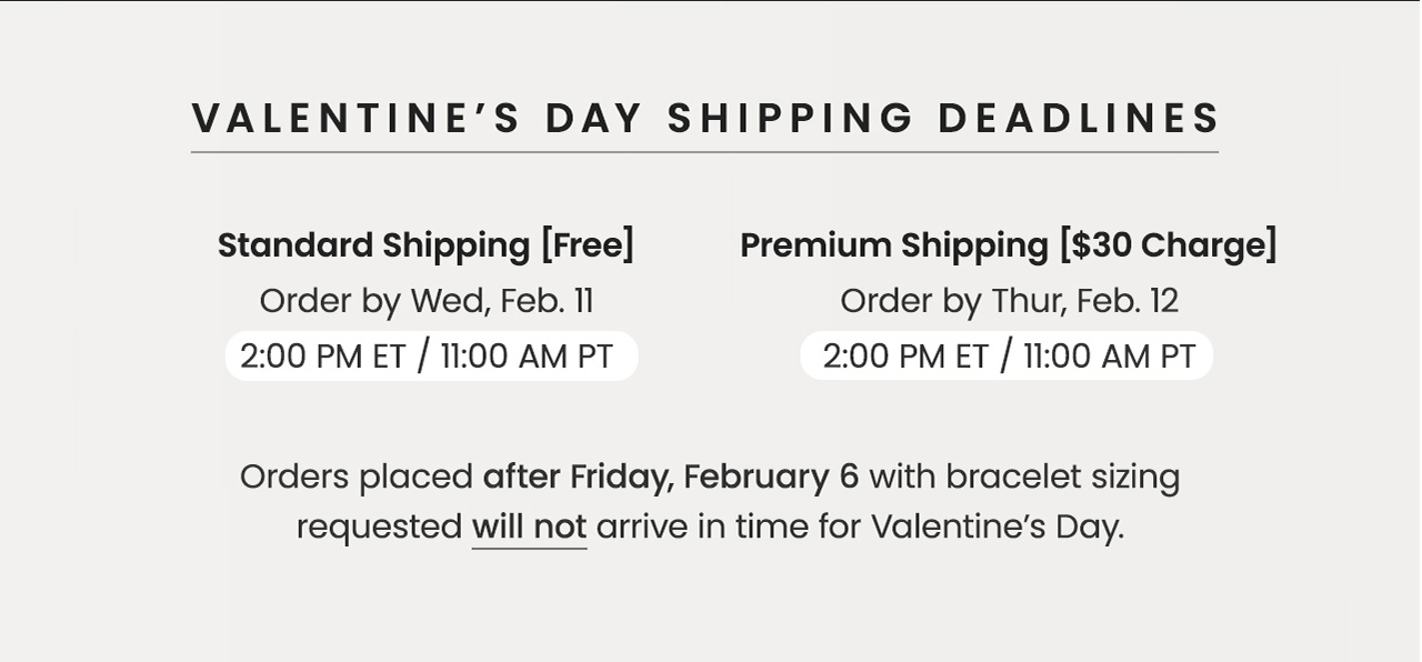 VALENTINE’S DAY SHIPPING DEADLINES — Standard Shipping (Free): Order by Wed, Feb. 11, 2 PM ET / 11 AM PT — Premium Shipping [$30 Charge]: Order by Thur, Feb. 12,  2 PM ET / 11 AM PT —&nbsp;Orders placed after Friday, February 6 with bracelet sizing requested will not arrive in time for Valentine’s Day.