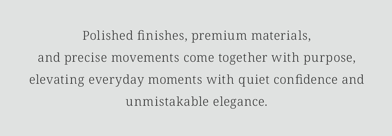 Polished finishes, premium materials,and precise movements come together with purpose, elevating everyday moments with quiet confidence and unmistakable elegance.