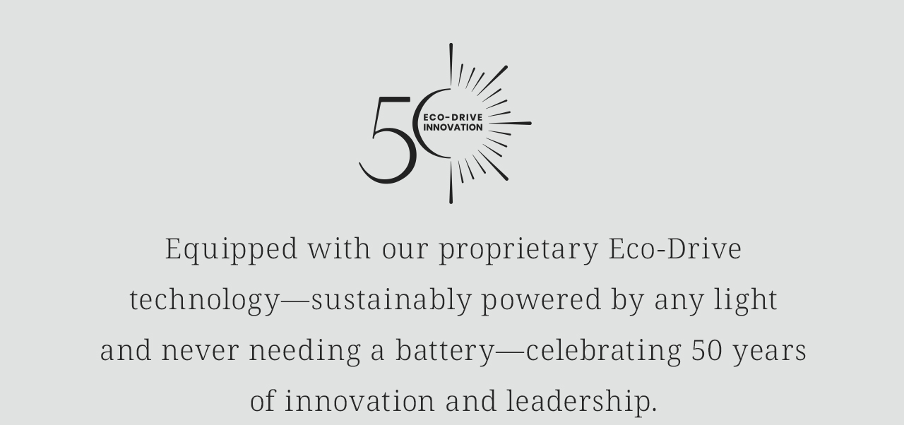 [Eco-Drive 50th Anniversary Logo] Equipped with our proprietary Eco-Drive technology—sustainably powered by any lightand never needing a battery—celebrating 50 yearsof innovation and leadership.  Shop The CITIZEN Collection