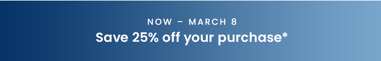 Now – March 8: Save 25% off your purchase*