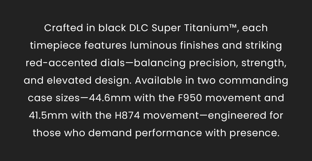 Crafted in black DLC Super Titanium™, each timepiece features luminous finishes and striking red-accented dials—balancing precision, strength, and elevated design. Available in two commanding case sizes—44.6mm with the F950 movement and 41.5mm with the H874 movement—engineered for those who demand performance with presence.