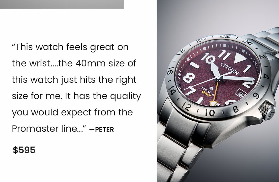 BJ7150-50W  Review: “This watch feels great on  the wrist....the 40mm size of this watch just hits the right size for me. It has the quality you would expect from the Promaster line...” —Peter.  Price: $595 