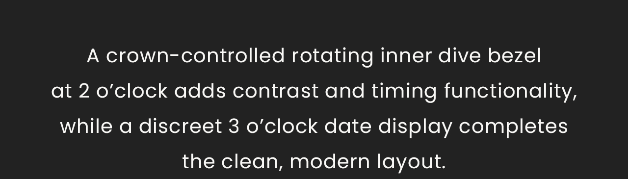 A crown-controlled rotating inner dive bezelat 2 o’clock adds contrast and timing functionality, while a discreet 3 o’clock date display completesthe clean, modern layout.  