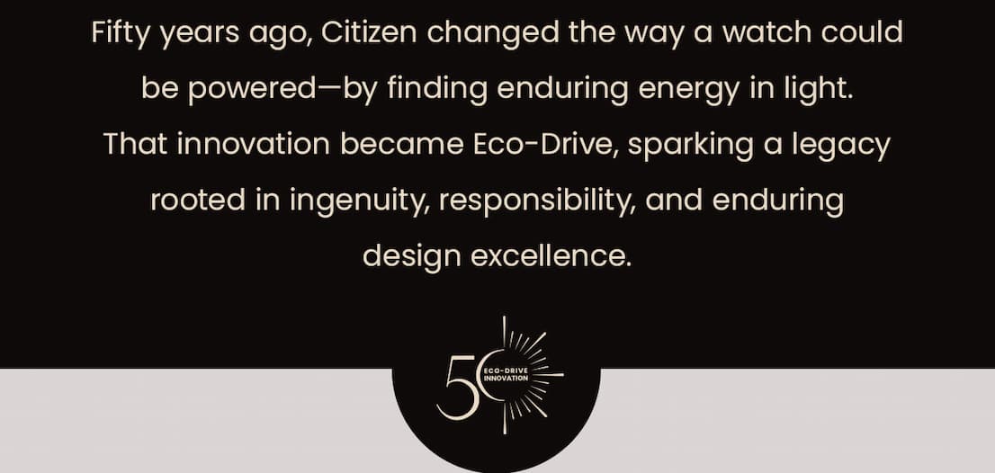 Fifty years ago, Citizen changed the way a watch could be powered—by finding enduring energy in light. That innovation became Eco-Drive, sparking a legacy rooted in ingenuity, responsibility, and enduring design excellence.