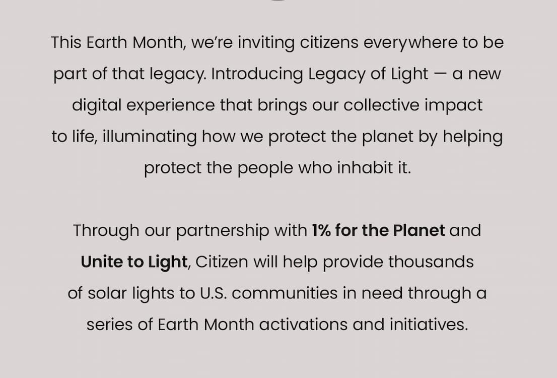 This Earth Month, we’re inviting citizens everywhere to be part of that legacy. Introducing Legacy of Light — a new digital experience that brings our collective impact  to life, illuminating how we protect the planet by helping protect the people who inhabit it.   Through our partnership with 1% for the Planet and  Unite to Light, Citizen will help provide thousands of solar lights to U.S. communities in need through a series of Earth Month activations and initiatives.