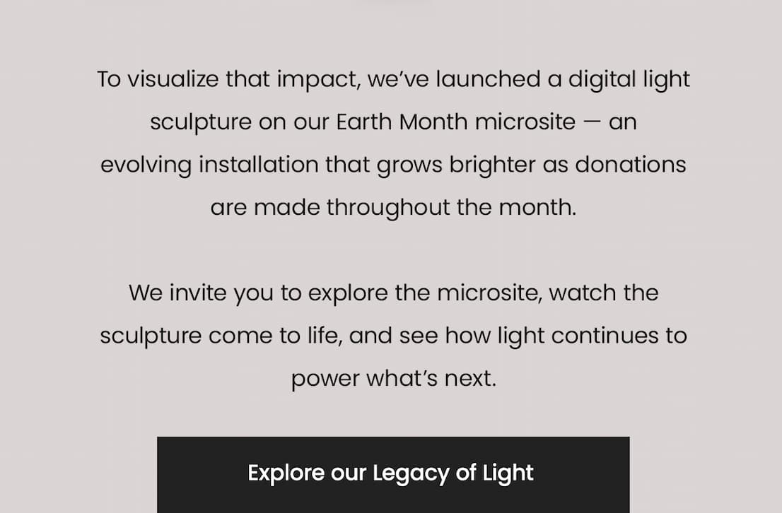To visualize that impact, we’ve launched a digital light sculpture on our Earth Month microsite — an evolving installation that grows brighter as donations are made throughout the month.  We invite you to explore the microsite, watch the sculpture come to life, and see how light continues to power what’s next. Explore our Legacy of Light.