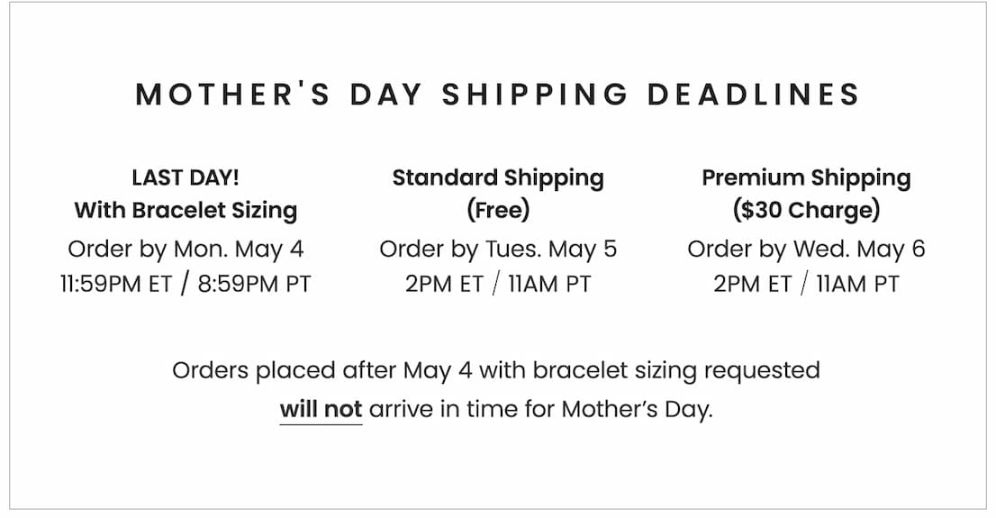 Mother's Day Shipping Deadlines: LAST DAY With Bracelet Sizing: Order by Monday, May 4, 11:59PM ET / 8:59PM PT With Standard Shipping (Free): Order by Tuesday, May 5, 2PM ET / 11AM PT With Premium Shipping ($30 charge): Order by Wednesday, May 6, 2PM ET / 11AM PT Orders placed after 5/4 with bracelet sizing requested will not arrive in time for Mother’s Day.