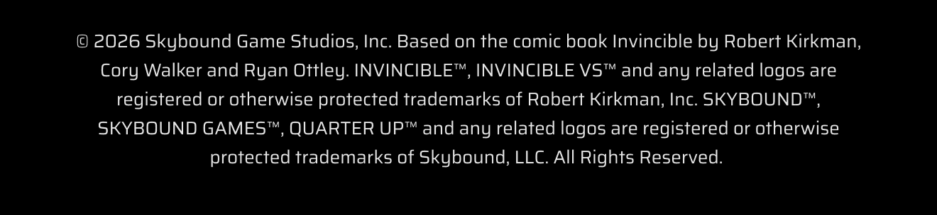 © 2026 Skybound Game Studios, Inc. Based on the comic book Invincible by Robert Kirkman, Cory Walker and Ryan Ottley. INVINCIBLE™, INVINCIBLE VS™ and any related logos are registered or otherwise protected trademarks of Robert Kirkman, Inc. SKYBOUND™, SKYBOUND GAMES™, QUARTER UP™ and any related logos are registered or otherwise protected trademarks of Skybound, LLC. All Rights Reserved.&nbsp;