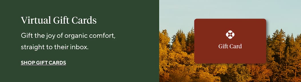 Virtual Gift Cards Gift the joy of organic comfort, straight to their inbox. Shop Gift Cards