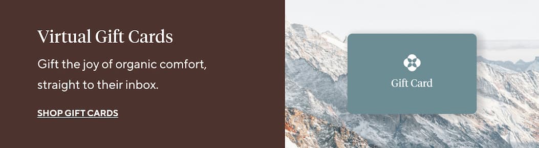 Virtual Gift Cards Gift the joy of organic comfort, straight to their inbox. Shop Gift Cards