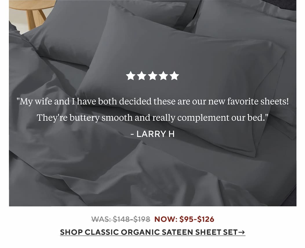 "My wife and I have both decided these are our new favorite sheets! They're buttery smooth and really complement our bed." Larry H.