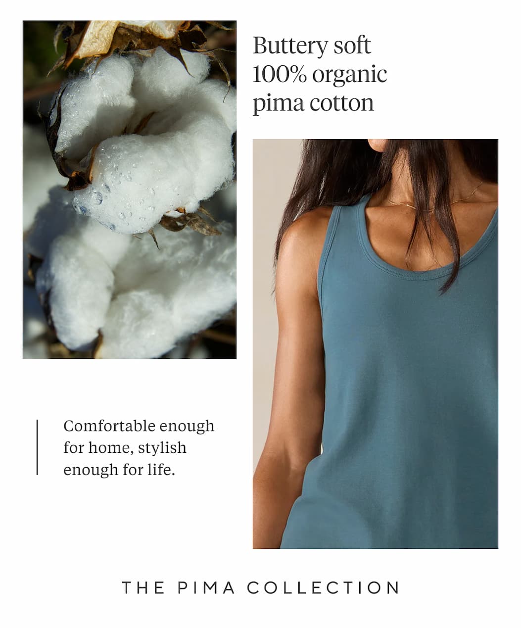 Buttery smooth 100% organic pima cotton  Comfortable enough for home, stylish enough for life.  THE PIMA COLLECTION